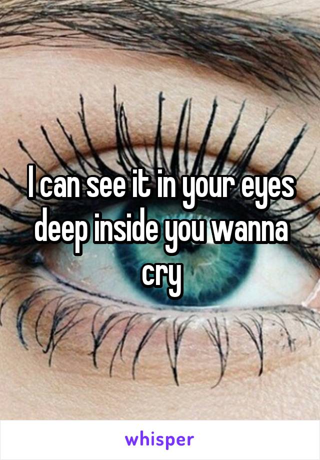I can see it in your eyes deep inside you wanna cry
