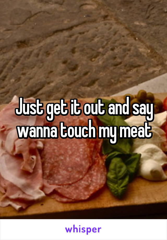 Just get it out and say wanna touch my meat