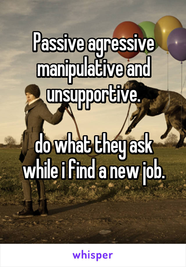 Passive agressive manipulative and unsupportive.

do what they ask while i find a new job.

