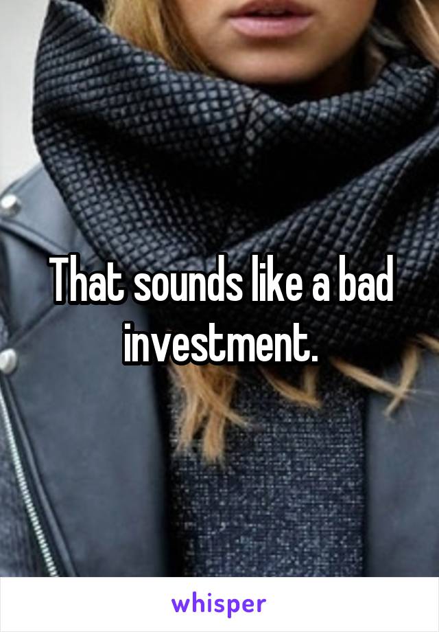 That sounds like a bad investment.