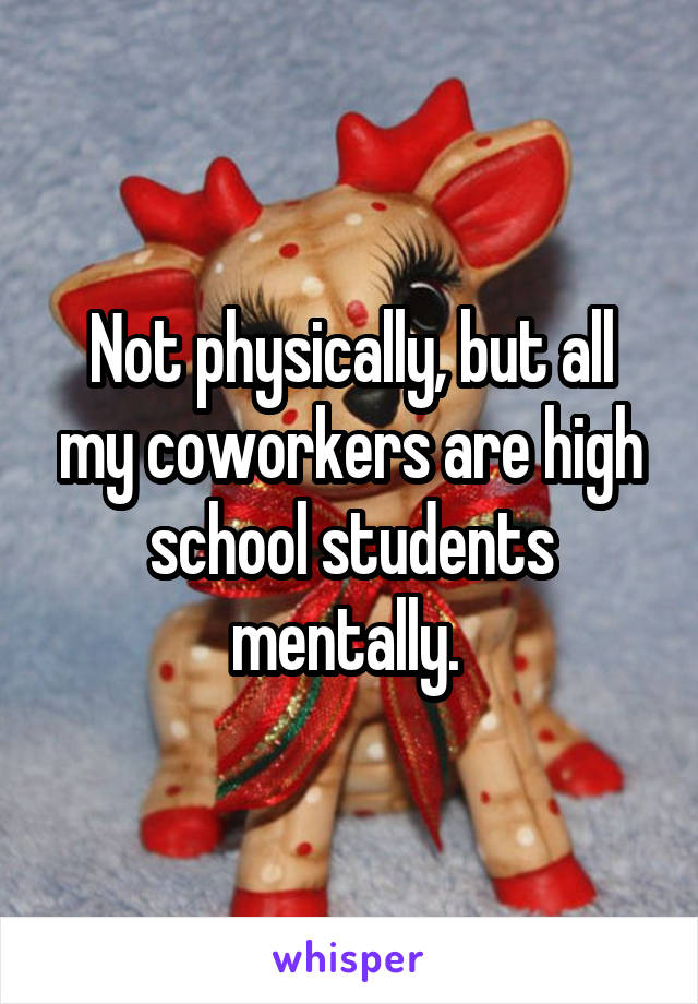 Not physically, but all my coworkers are high school students mentally. 