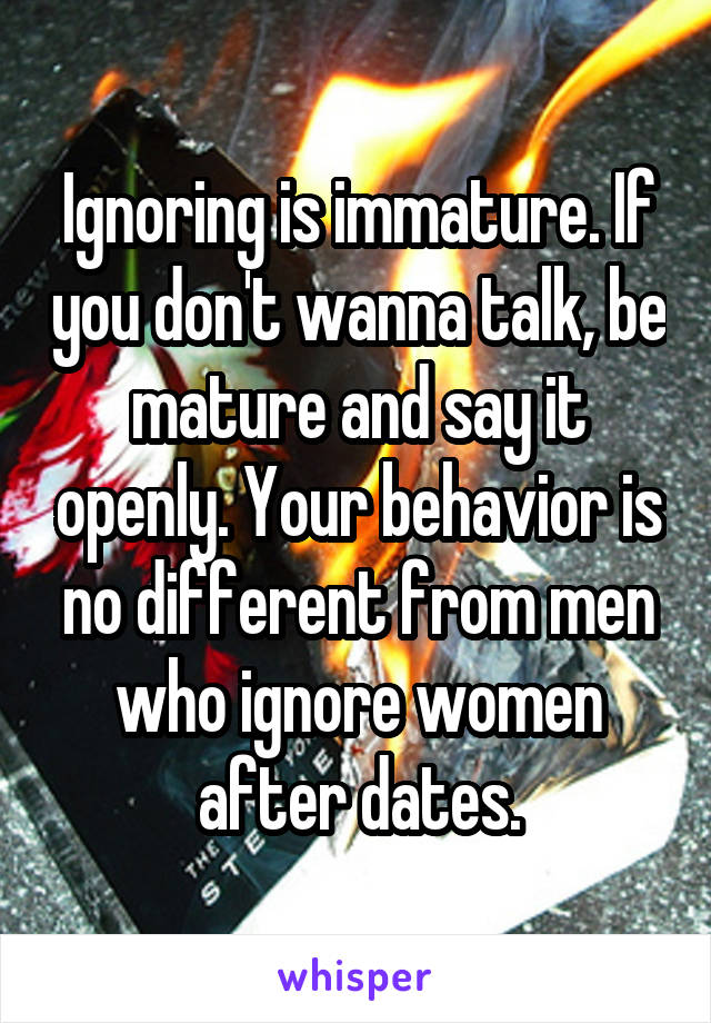 Ignoring is immature. If you don't wanna talk, be mature and say it openly. Your behavior is no different from men who ignore women after dates.