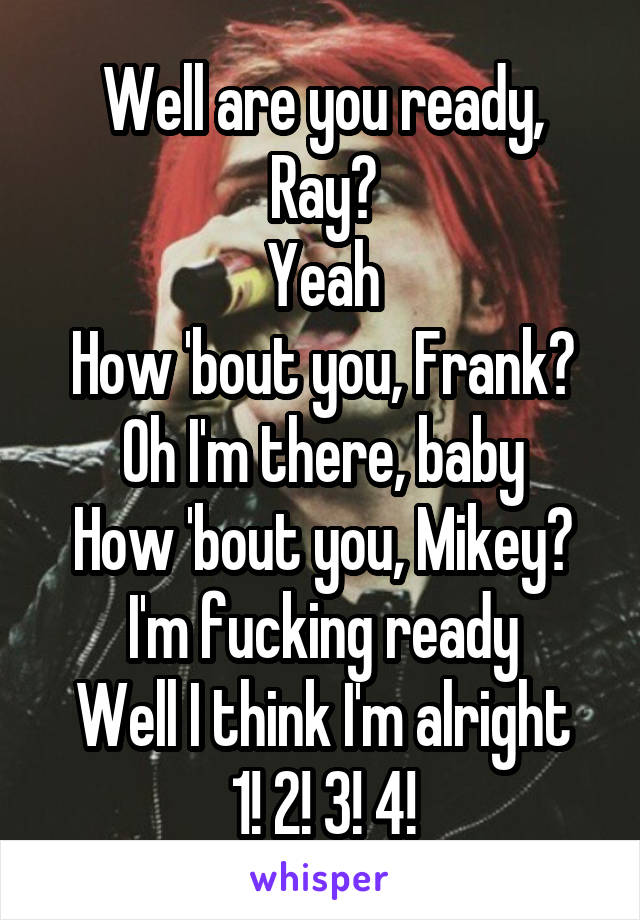 Well are you ready, Ray?
Yeah
How 'bout you, Frank?
Oh I'm there, baby
How 'bout you, Mikey?
I'm fucking ready
Well I think I'm alright
1! 2! 3! 4!