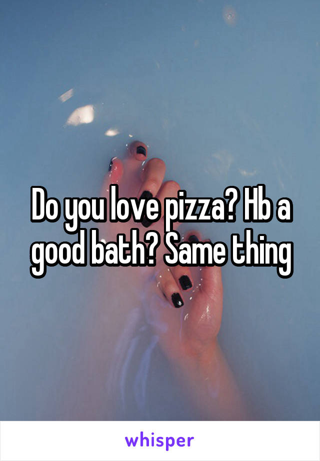 Do you love pizza? Hb a good bath? Same thing