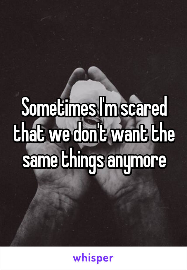Sometimes I'm scared that we don't want the same things anymore