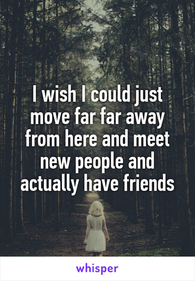 I wish I could just move far far away from here and meet new people and actually have friends