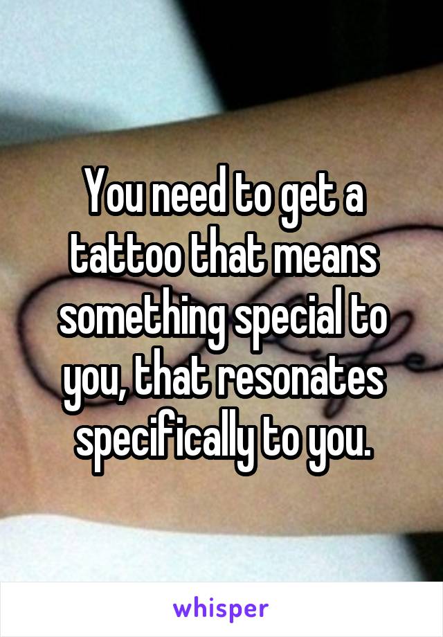 You need to get a tattoo that means something special to you, that resonates specifically to you.