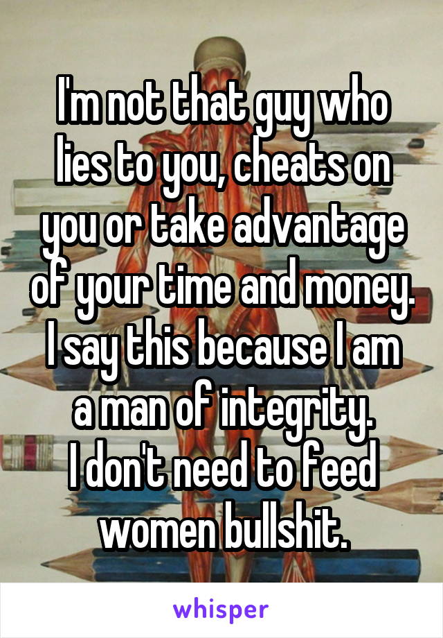I'm not that guy who lies to you, cheats on you or take advantage of your time and money.
I say this because I am a man of integrity.
I don't need to feed women bullshit.