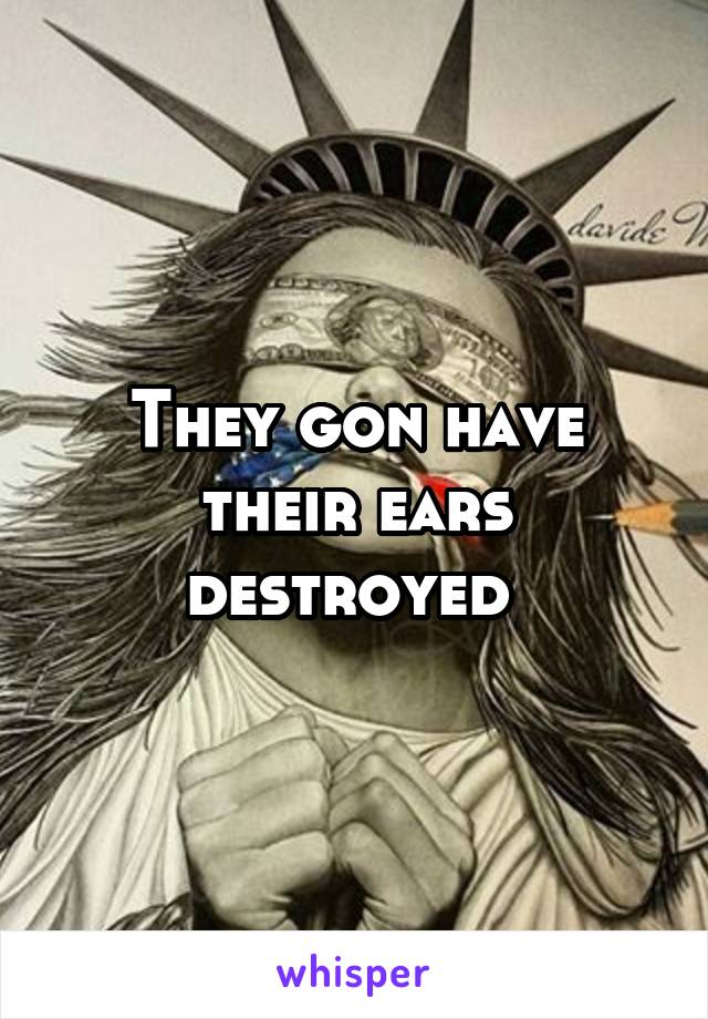 They gon have their ears destroyed 