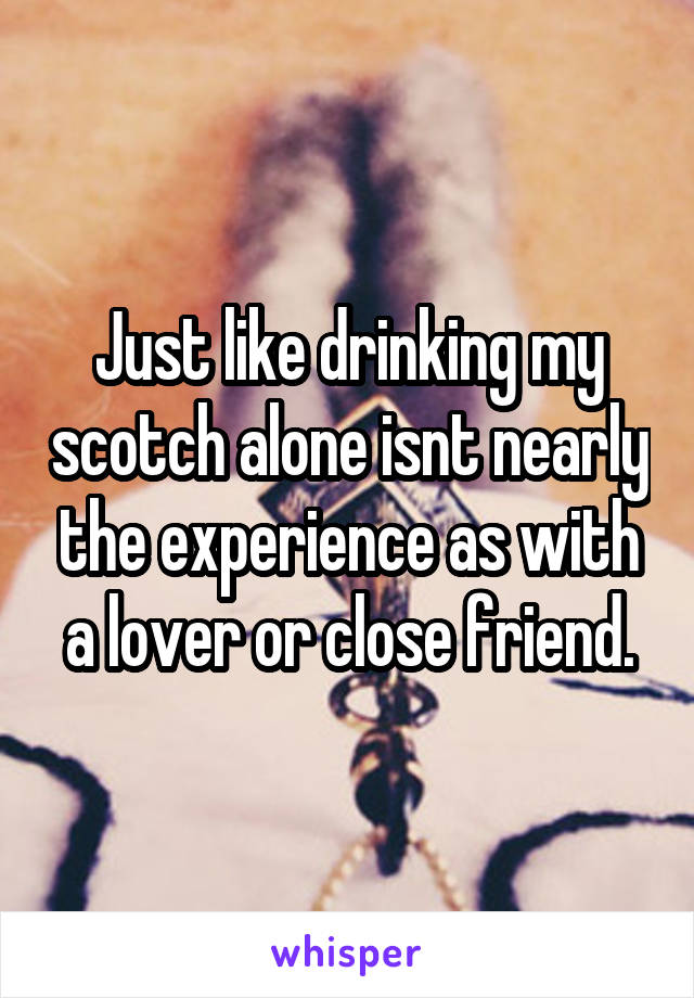 Just like drinking my scotch alone isnt nearly the experience as with a lover or close friend.