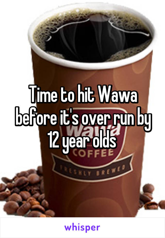 Time to hit Wawa before it's over run by 12 year olds 