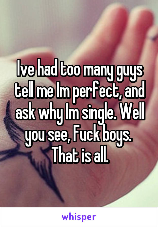 Ive had too many guys tell me Im perfect, and ask why Im single. Well you see, Fuck boys. 
That is all.