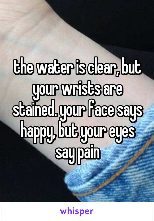 the water is clear, but your wrists are stained. your face says happy, but your eyes say pain