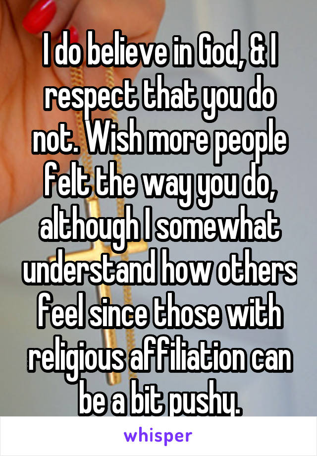 I do believe in God, & I respect that you do not. Wish more people felt the way you do, although I somewhat understand how others feel since those with religious affiliation can be a bit pushy.