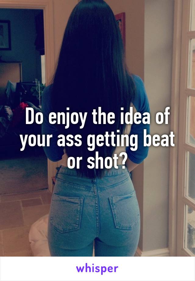 Do enjoy the idea of your ass getting beat or shot?