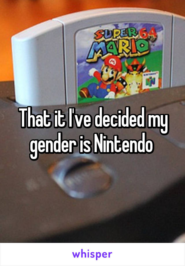 That it I've decided my gender is Nintendo 