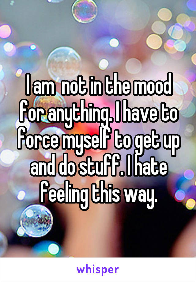 I am  not in the mood for anything. I have to force myself to get up and do stuff. I hate feeling this way.