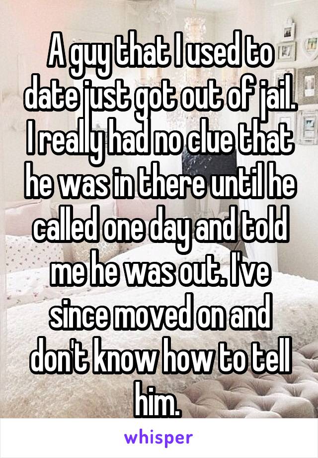 A guy that I used to date just got out of jail. I really had no clue that he was in there until he called one day and told me he was out. I've since moved on and don't know how to tell him. 