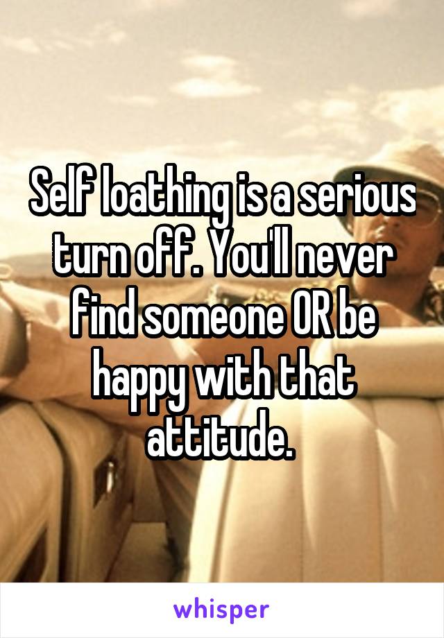 Self loathing is a serious turn off. You'll never find someone OR be happy with that attitude. 