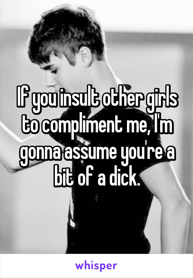 If you insult other girls to compliment me, I'm gonna assume you're a bit of a dick.