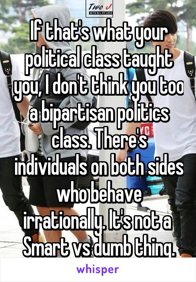 If that's what your political class taught you, I don't think you too a bipartisan politics class. There's individuals on both sides who behave irrationally. It's not a  Smart vs dumb thing.