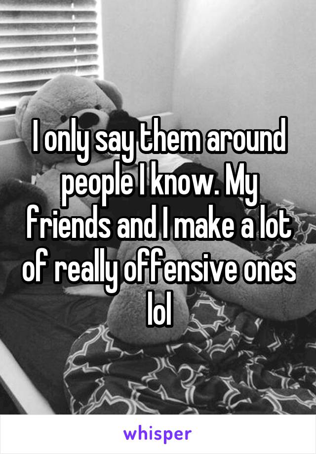 I only say them around people I know. My friends and I make a lot of really offensive ones lol