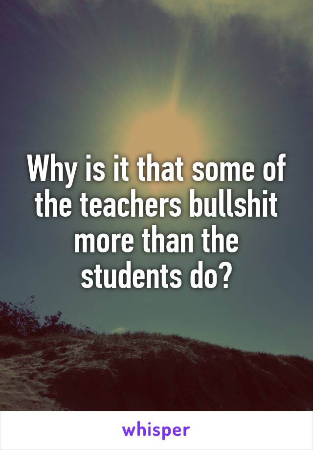 Why is it that some of the teachers bullshit more than the students do?