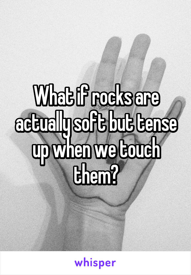 What if rocks are actually soft but tense up when we touch them?