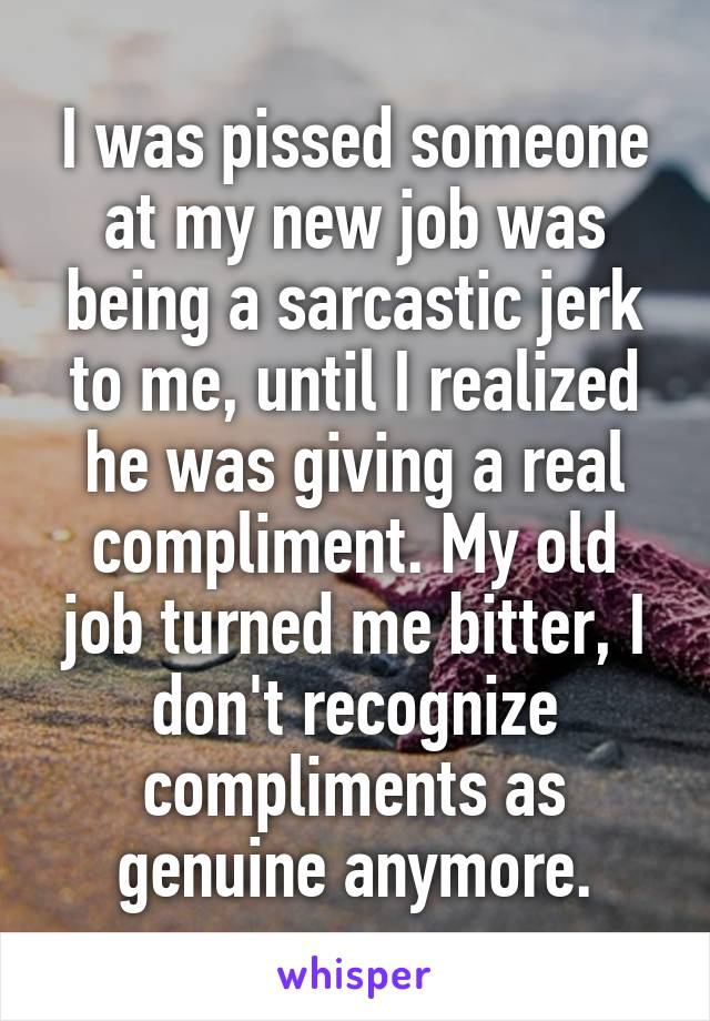 I was pissed someone at my new job was being a sarcastic jerk to me, until I realized he was giving a real compliment. My old job turned me bitter, I don't recognize compliments as genuine anymore.