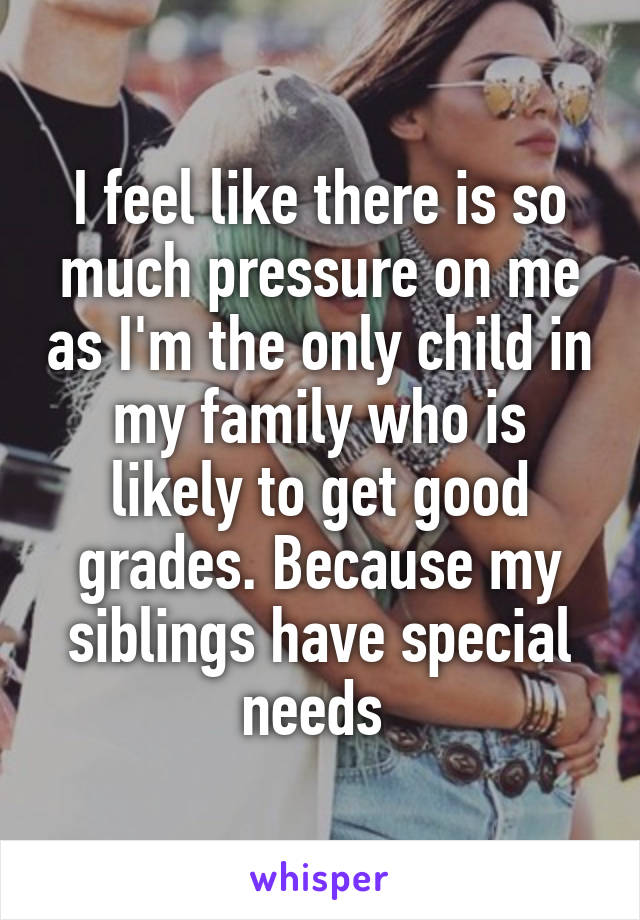 I feel like there is so much pressure on me as I'm the only child in my family who is likely to get good grades. Because my siblings have special needs 