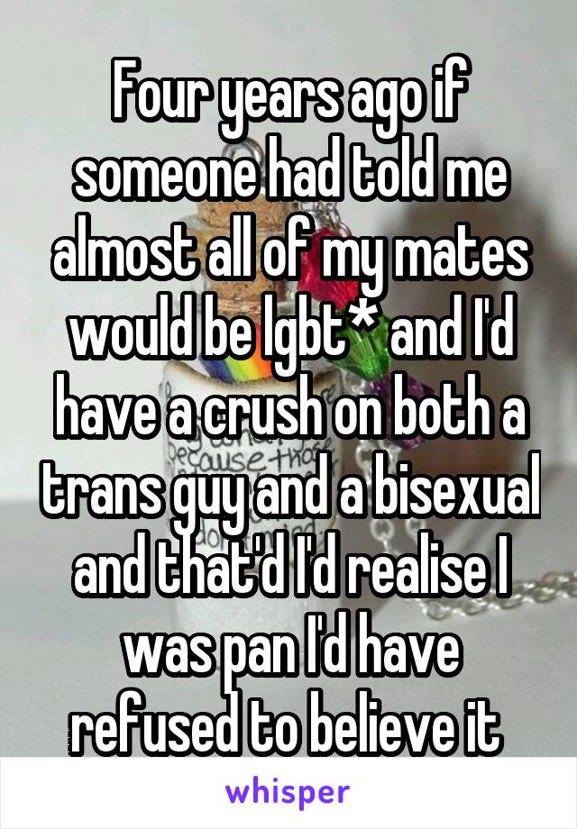Four years ago if someone had told me almost all of my mates would be lgbt* and I'd have a crush on both a trans guy and a bisexual and that'd I'd realise I was pan I'd have refused to believe it 