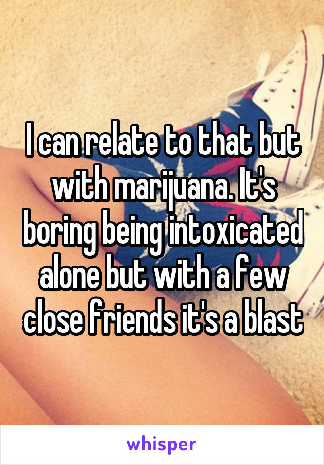 I can relate to that but with marijuana. It's boring being intoxicated alone but with a few close friends it's a blast