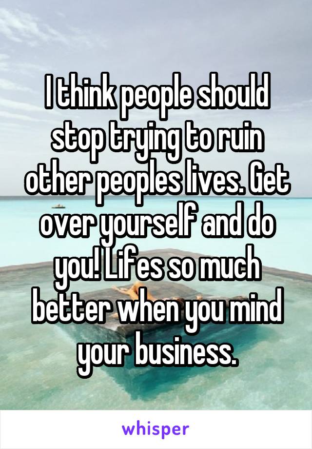 I think people should stop trying to ruin other peoples lives. Get over yourself and do you! Lifes so much better when you mind your business.