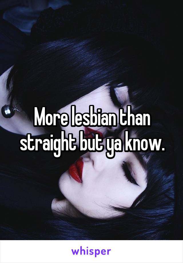 More lesbian than straight but ya know.