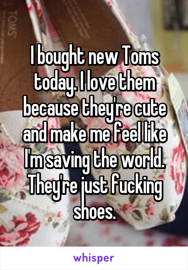 I bought new Toms today. I love them because they're cute and make me feel like I'm saving the world. They're just fucking shoes.