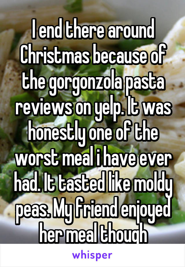 I end there around Christmas because of the gorgonzola pasta reviews on yelp. It was honestly one of the worst meal i have ever had. It tasted like moldy peas. My friend enjoyed her meal though