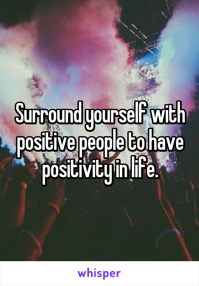 Surround yourself with positive people to have positivity in life.