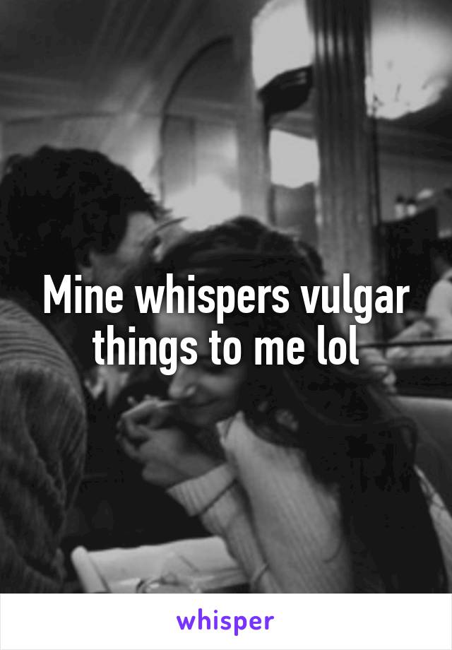 Mine whispers vulgar things to me lol