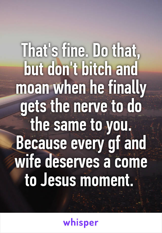 That's fine. Do that, but don't bitch and moan when he finally gets the nerve to do the same to you. Because every gf and wife deserves a come to Jesus moment. 