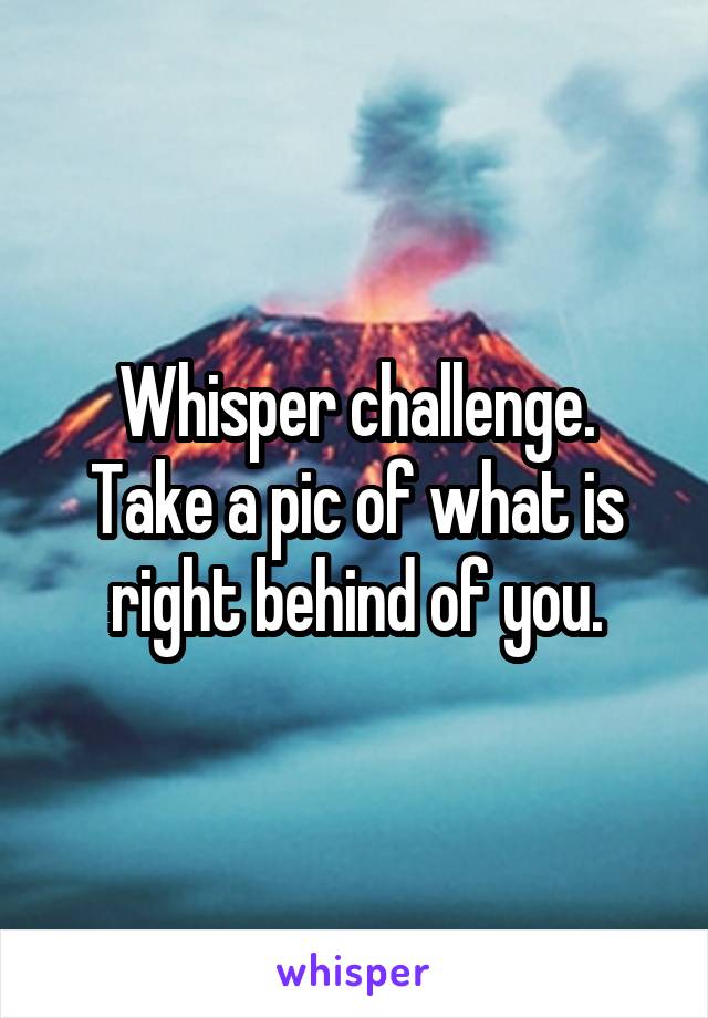 Whisper challenge.
Take a pic of what is right behind of you.