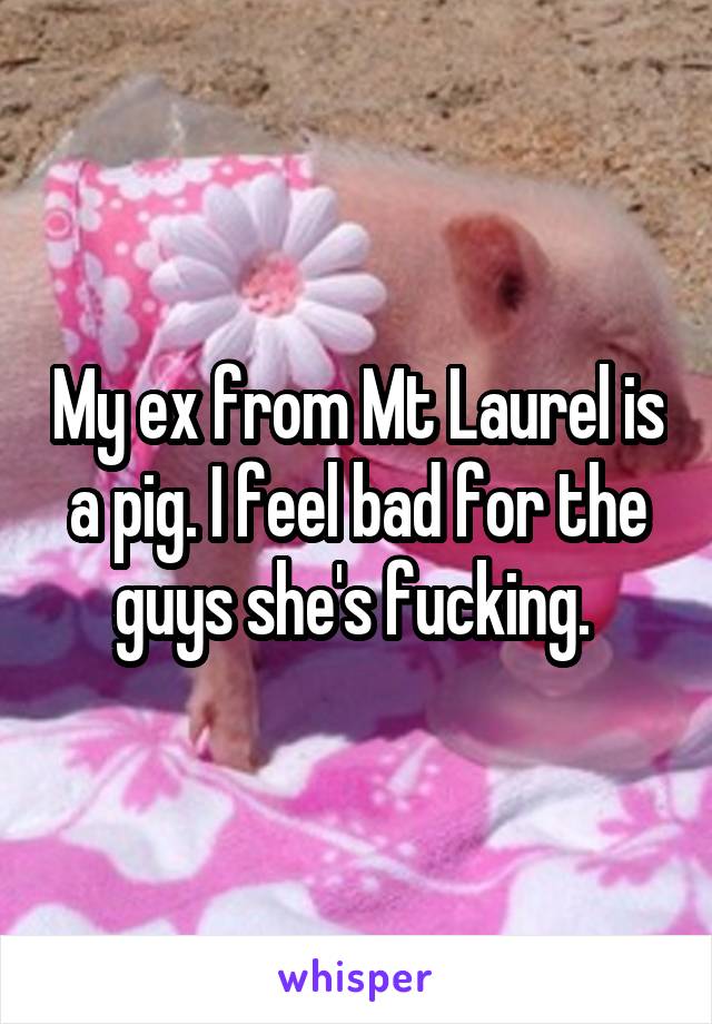 My ex from Mt Laurel is a pig. I feel bad for the guys she's fucking. 
