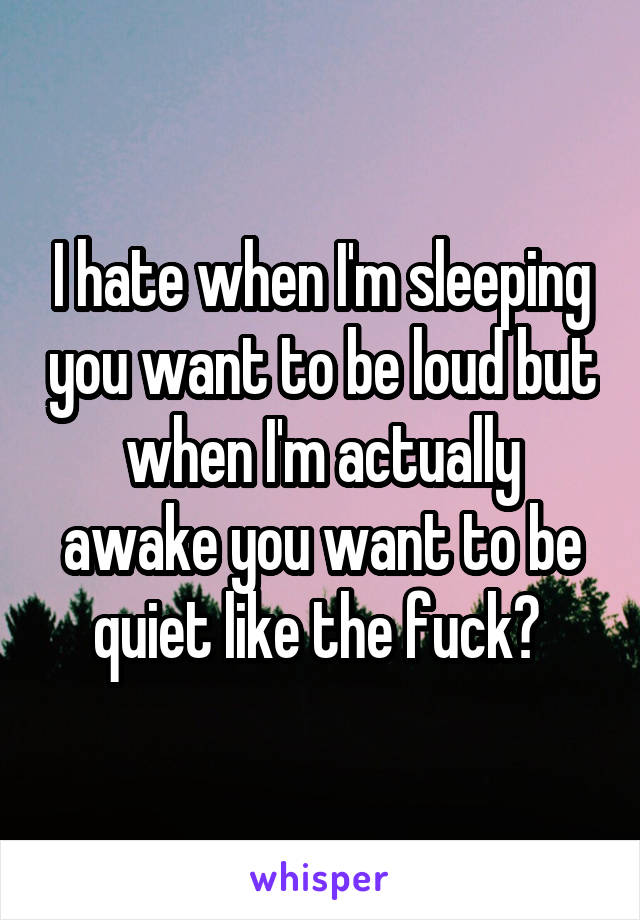 I hate when I'm sleeping you want to be loud but when I'm actually awake you want to be quiet like the fuck? 