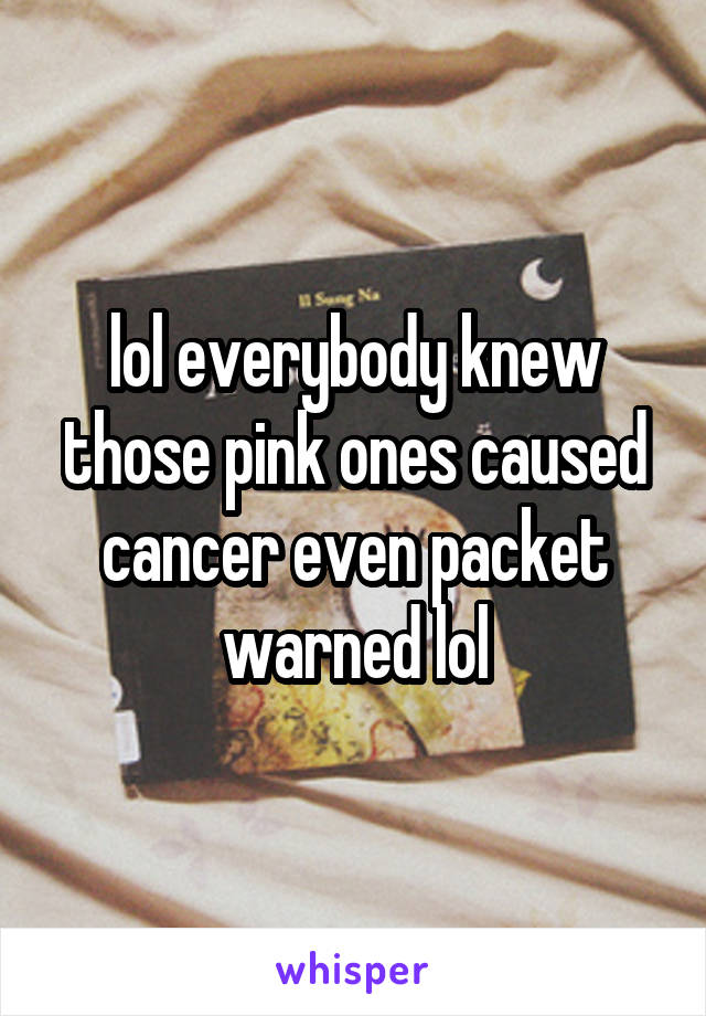 lol everybody knew those pink ones caused cancer even packet warned lol