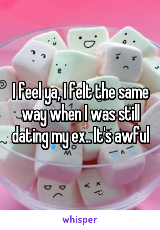 I feel ya, I felt the same way when I was still dating my ex.. It's awful