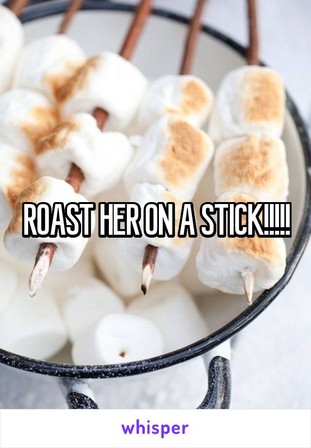 ROAST HER ON A STICK!!!!!