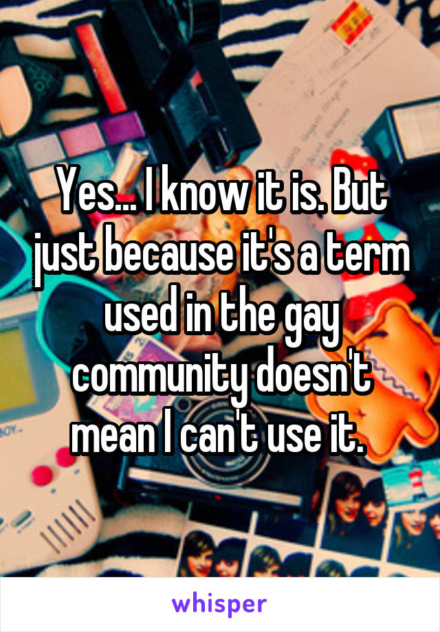 Yes... I know it is. But just because it's a term used in the gay community doesn't mean I can't use it. 