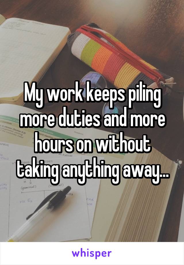 My work keeps piling more duties and more hours on without taking anything away...