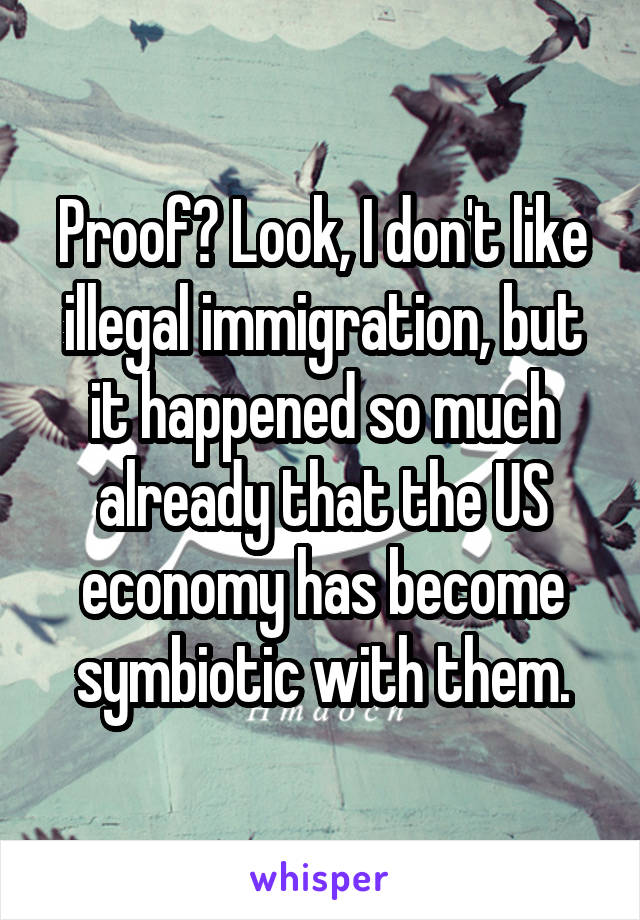 Proof? Look, I don't like illegal immigration, but it happened so much already that the US economy has become symbiotic with them.