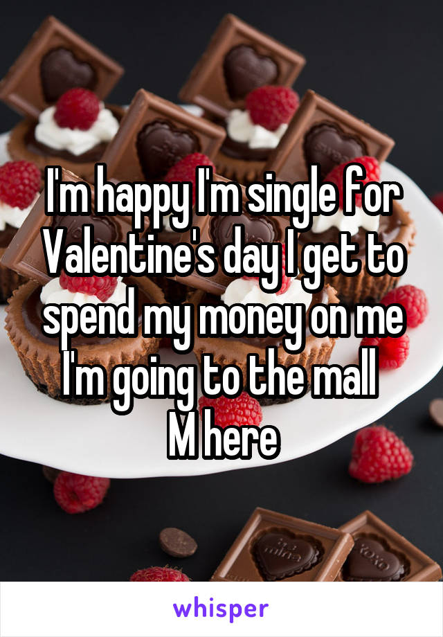 I'm happy I'm single for Valentine's day I get to spend my money on me I'm going to the mall 
M here