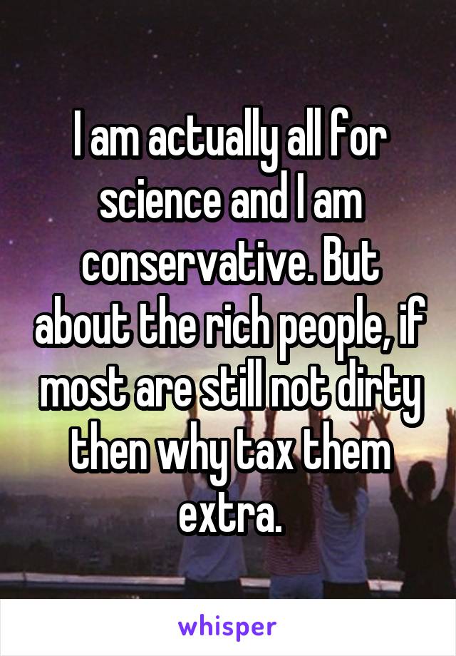 I am actually all for science and I am conservative. But about the rich people, if most are still not dirty then why tax them extra.